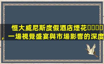 恒大威尼斯度假酒店煙花，一場視覺盛宴與市場影響的深度分析